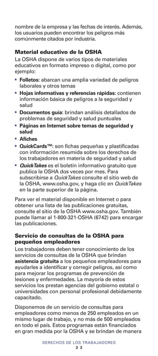 nombre de la empresa y las fechas de interés. Además,
los usuarios pueden encontrar los peligros más
comúnmente citados por industria.
Material educativo de la OSHA
La OSHA dispone de varios tipos de materiales
educativos en formato impreso o digital, como por
ejemplo:
I
Folletos: abarcan una amplia variedad de peligros
laborales y otros temas
I
Hojas informativas y referencias rápidas: contienen
información básica de peligros a la seguridad y
salud
I
Documentos guía: brindan análisis detallados de
problemas de seguridad y salud puntuales
I
Páginas en Internet sobre temas de seguridad y
salud
I
Afiches
I
QuickCards™: son fichas pequeñas y plastificadas
con información resumida sobre los derechos de
los trabajadores en materia de seguridad y salud
I
QuickTakes es el boletín informativo gratuito que
publica la OSHA dos veces por mes. Para
subscribirse a QuickTakes consulte el sitio web de
la OSHA, www.osha.gov, y haga clic en QuickTakes
en la parte superior de la página.
Para ver el material disponible en Internet o para
obtener una lista de las publicaciones gratuitas,
consulte el sitio de la OSHA www.osha.gov. También
puede llamar al 1-800-321-OSHA (6742) para encargar
las publicaciones.
Servicio de consultas de la OSHA para
pequeños empleadores
Los trabajadores deben tener conocimiento de los
servicios de consultas de la OSHA que brindan
asistencia gratuita a los pequeños empleadores para
ayudarles a identificar y corregir peligros, así como
para mejorar los programas de prevención de
lesiones y enfermedades. La mayoría de estos
servicios los prestan agencias del gobierno estatal o
universidades con personal profesional debidamente
capacitado.
Disponemos de un servicio de consultas para
empleadores como menos de 250 empleados en un
mismo lugar de trabajo, y no más de 500 empleados
en todo el país. Estos programas están financiados
en gran medida por la OSHA y se brindan de manera
DERECHOS DE LOS TRABAJADORES
2 3
 