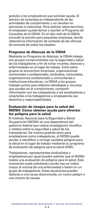 gratuita a los empleadores que solicitan ayuda. El
servicio de consultas es independiente de las
actividades de cumplimiento y no resultan en
sanciones ni citaciones. Para solicitar estos servicios,
el empleador puede llamar o escribir al Programa de
Consultas de la OSHA. En el sitio web de la OSHA,
consulte la sección para pequeñas empresas, donde
obtendrá la información de contacto de las oficinas
de consulta de todos los estados.
Programa de Alianzas de la OSHA
Mediante su Programa de Alianzas, la OSHA trabaja
con grupos comprometidos con la seguridad y salud
de los trabajadores a fin de evitar muertes, lesiones y
enfermedades en el lugar de trabajo. Entre estos
grupos se encuentran empresas, organizaciones
comerciales o profesionales, sindicatos, consulados,
organizaciones confesionales y comunitarias e
instituciones educativas. La OSHA y los grupos
trabajan juntos para elaborar estrategias y recursos
que ayuden en el cumplimiento, compartir
información con los trabajadores y los empleadores y
enseñarles a los trabajadores y empleadores sus
derechos y responsabilidades.
Evaluación de riesgos para la salud del
NIOSH: Cómo obtener ayuda para afrontar
los peligros para la salud
El Instituto Nacional para la Seguridad y Salud
Ocupacional (NIOSH) es una dependencia del
gobierno federal que realiza investigación científica
y médica sobre la seguridad y salud de los
trabajadores. De manera gratuita tanto para
empleadores como trabajadores, el NIOSH puede
ayudar a identificar y corregir posibles peligros para
la salud en el lugar de trabajo mediante su programa
de evaluación de peligros para la salud (HHE).
Trabajadores, representantes sindicalistas y
empleadores por igual pueden solicitar que el NIOSH
realice una evaluación de peligros para la salud. Esta
evaluación suele solicitarse cuando hay un índice
mayor al normal de una enfermedad o lesión en un
grupo de trabajadores. Estas situaciones pueden
deberse a una causa desconocida, un nuevo peligro o
una mezcla de causas.
ADMINISTRACIÓN DE SEGURIDAD Y SALUD OCUPACIONAL
2 4
 