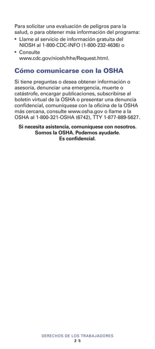 DERECHOS DE LOS TRABAJADORES
2 5
Para solicitar una evaluación de peligros para la
salud, o para obtener más información del programa:
I
Llame al servicio de información gratuita del
NIOSH al 1-800-CDC-INFO (1-800-232-4636) o
I
Consulte
www.cdc.gov/niosh/hhe/Request.html.
Cómo comunicarse con la OSHA
Si tiene preguntas o desea obtener información o
asesoría, denunciar una emergencia, muerte o
catástrofe, encargar publicaciones, subscribirse al
boletín virtual de la OSHA o presentar una denuncia
confidencial, comuníquese con la oficina de la OSHA
más cercana, consulte www.osha.gov o llame a la
OSHA al 1-800-321-OSHA (6742), TTY 1-877-889-5627.
Si necesita asistencia, comuníquese con nosotros.
Somos la OSHA. Podemos ayudarle.
Es confidencial.
 