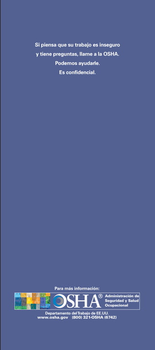 OCCUPATIONAL SAFETY AND HEALTH ADMINISTRATION
4
Si piensa que su trabajo es inseguro
y tiene preguntas, llame a la OSHA.
Podemos ayudarle.
Es confidencial.
Departamento delTrabajo de EE.UU.
www.osha.gov (800) 321-OSHA (6742)
Para más información:
Administración de
Seguridad y Salud
Ocupacional
 