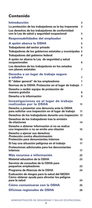 Contenido
Introducción 3
La protección de los trabajadores es la ley imperante 3
Los derechos de los trabajadores de conformidad
con la Ley de salud y seguridad ocupacional 3
Responsabilidades del empleador 4
A quién abarca la OSHA 5
Trabajadores del sector privado 5
Trabajadores de los gobiernos estatales y municipales 5
Trabajadores del gobierno federal 6
A quién no abarca la Ley de seguridad y salud
ocupacionales 6
Los derechos de los trabajadores en los estados
con planes estatales 7
Derecho a un lugar de trabajo seguro
y salubre 7
El “deber general” de los empleadores 7
Normas de la OSHA: Protección en el lugar de trabajo 7
Derecho a recibir equipo de protección de
manera gratuita 8
Derecho a la información 9
Investigaciones en el lugar de trabajo
realizadas por la OSHA 11
Derecho a presentar una denuncia ante la OSHA
para solicitar una inspección en el lugar de trabajo 11
Derechos de los trabajadores durante una inspección 13
Derechos de los trabajadores tras la emisión
de citaciones 14
Derecho a obtener información si no se realiza
una inspección o no se emite una citación 15
Derecho a ejercer sus derechos:
Protección contra discriminación
Protección para denunciantes internos 15
Si hay una situación peligrosa en el trabajo 17
Protecciones adicionales para los denunciantes
internos 17
Más recursos e información 22
Material educativo de la OSHA 23
Servicio de consultas de la OSHA para
pequeños empleadores 23
Programa de Alianzas de la OSHA 24
Evaluación de riesgos para la salud del NIOSH:
Cómo obtener ayuda para afrontar los peligros
para la salud 24
Cómo comunicarse con la OSHA 25
Oficinas regionales de OSHA 26
ADMINISTRACIÓN DE SEGURIDAD Y SALUD OCUPACIONAL
2
 