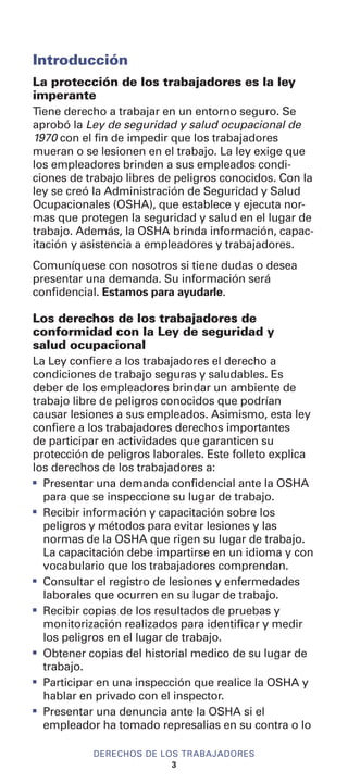 Introducción
La protección de los trabajadores es la ley
imperante
Tiene derecho a trabajar en un entorno seguro. Se
aprobó la Ley de seguridad y salud ocupacional de
1970 con el fin de impedir que los trabajadores
mueran o se lesionen en el trabajo. La ley exige que
los empleadores brinden a sus empleados condi-
ciones de trabajo libres de peligros conocidos. Con la
ley se creó la Administración de Seguridad y Salud
Ocupacionales (OSHA), que establece y ejecuta nor-
mas que protegen la seguridad y salud en el lugar de
trabajo. Además, la OSHA brinda información, capac-
itación y asistencia a empleadores y trabajadores.
Comuníquese con nosotros si tiene dudas o desea
presentar una demanda. Su información será
confidencial. Estamos para ayudarle.
Los derechos de los trabajadores de
conformidad con la Ley de seguridad y
salud ocupacional
La Ley confiere a los trabajadores el derecho a
condiciones de trabajo seguras y saludables. Es
deber de los empleadores brindar un ambiente de
trabajo libre de peligros conocidos que podrían
causar lesiones a sus empleados. Asimismo, esta ley
confiere a los trabajadores derechos importantes
de participar en actividades que garanticen su
protección de peligros laborales. Este folleto explica
los derechos de los trabajadores a:
I
Presentar una demanda confidencial ante la OSHA
para que se inspeccione su lugar de trabajo.
I
Recibir información y capacitación sobre los
peligros y métodos para evitar lesiones y las
normas de la OSHA que rigen su lugar de trabajo.
La capacitación debe impartirse en un idioma y con
vocabulario que los trabajadores comprendan.
I
Consultar el registro de lesiones y enfermedades
laborales que ocurren en su lugar de trabajo.
I
Recibir copias de los resultados de pruebas y
monitorización realizados para identificar y medir
los peligros en el lugar de trabajo.
I
Obtener copias del historial medico de su lugar de
trabajo.
I
Participar en una inspección que realice la OSHA y
hablar en privado con el inspector.
I
Presentar una denuncia ante la OSHA si el
empleador ha tomado represalias en su contra o lo
DERECHOS DE LOS TRABAJADORES
3
 