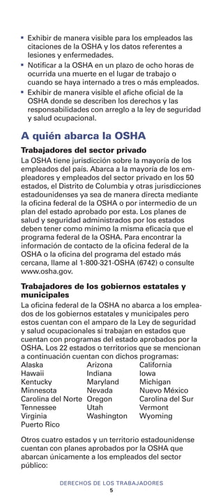 I
Exhibir de manera visible para los empleados las
citaciones de la OSHA y los datos referentes a
lesiones y enfermedades.
I
Notificar a la OSHA en un plazo de ocho horas de
ocurrida una muerte en el lugar de trabajo o
cuando se haya internado a tres o más empleados.
I
Exhibir de manera visible el afiche oficial de la
OSHA donde se describen los derechos y las
responsabilidades con arreglo a la ley de seguridad
y salud ocupacional.
A quién abarca la OSHA
Trabajadores del sector privado
La OSHA tiene jurisdicción sobre la mayoría de los
empleados del país. Abarca a la mayoría de los em-
pleadores y empleados del sector privado en los 50
estados, el Distrito de Columbia y otras jurisdicciones
estadounidenses ya sea de manera directa mediante
la oficina federal de la OSHA o por intermedio de un
plan del estado aprobado por esta. Los planes de
salud y seguridad administrados por los estados
deben tener como mínimo la misma eficacia que el
programa federal de la OSHA. Para encontrar la
información de contacto de la oficina federal de la
OSHA o la oficina del programa del estado más
cercana, llame al 1-800-321-OSHA (6742) o consulte
www.osha.gov.
Trabajadores de los gobiernos estatales y
municipales
La oficina federal de la OSHA no abarca a los emplea-
dos de los gobiernos estatales y municipales pero
estos cuentan con el amparo de la Ley de seguridad
y salud ocupacionales si trabajan en estados que
cuentan con programas del estado aprobados por la
OSHA. Los 22 estados o territorios que se mencionan
a continuación cuentan con dichos programas:
Alaska Arizona California
Hawaii Indiana Iowa
Kentucky Maryland Michigan
Minnesota Nevada Nuevo México
Carolina del Norte Oregon Carolina del Sur
Tennessee Utah Vermont
Virginia Washington Wyoming
Puerto Rico
Otros cuatro estados y un territorio estadounidense
cuentan con planes aprobados por la OSHA que
abarcan únicamente a los empleados del sector
público:
DERECHOS DE LOS TRABAJADORES
5
 