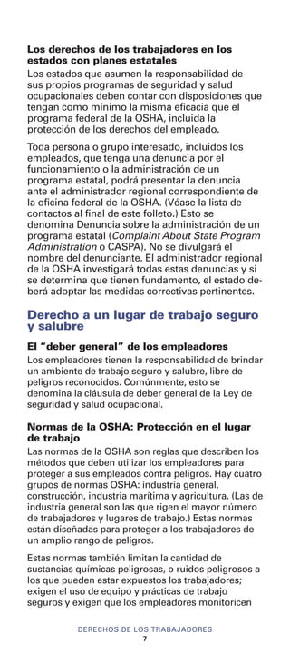 Los derechos de los trabajadores en los
estados con planes estatales
Los estados que asumen la responsabilidad de
sus propios programas de seguridad y salud
ocupacionales deben contar con disposiciones que
tengan como mínimo la misma eficacia que el
programa federal de la OSHA, incluida la
protección de los derechos del empleado.
Toda persona o grupo interesado, incluidos los
empleados, que tenga una denuncia por el
funcionamiento o la administración de un
programa estatal, podrá presentar la denuncia
ante el administrador regional correspondiente de
la oficina federal de la OSHA. (Véase la lista de
contactos al final de este folleto.) Esto se
denomina Denuncia sobre la administración de un
programa estatal (Complaint About State Program
Administration o CASPA). No se divulgará el
nombre del denunciante. El administrador regional
de la OSHA investigará todas estas denuncias y si
se determina que tienen fundamento, el estado de-
berá adoptar las medidas correctivas pertinentes.
Derecho a un lugar de trabajo seguro
y salubre
El “deber general” de los empleadores
Los empleadores tienen la responsabilidad de brindar
un ambiente de trabajo seguro y salubre, libre de
peligros reconocidos. Comúnmente, esto se
denomina la cláusula de deber general de la Ley de
seguridad y salud ocupacional.
Normas de la OSHA: Protección en el lugar
de trabajo
Las normas de la OSHA son reglas que describen los
métodos que deben utilizar los empleadores para
proteger a sus empleados contra peligros. Hay cuatro
grupos de normas OSHA: industria general,
construcción, industria marítima y agricultura. (Las de
industria general son las que rigen el mayor número
de trabajadores y lugares de trabajo.) Estas normas
están diseñadas para proteger a los trabajadores de
un amplio rango de peligros.
Estas normas también limitan la cantidad de
sustancias químicas peligrosas, o ruidos peligrosos a
los que pueden estar expuestos los trabajadores;
exigen el uso de equipo y prácticas de trabajo
seguros y exigen que los empleadores monitoricen
DERECHOS DE LOS TRABAJADORES
7
 