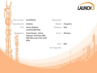 Part number: E15V95P18 Datasheets:
Manufacturer: Andrew Weight: 3.0 grams
Title: Active Diplexer
combines&hellip;
Category: N/A
Description: CommScope: Active
Diplexer combines 698–
894 MHz and 1710–2170
MHz
Genre: Wireless
Heci: N/A
Part Page URL:
 