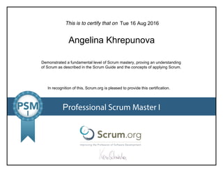 This is to certify that on
Demonstrated a fundamental level of Scrum mastery, proving an understanding
of Scrum as described in the Scrum Guide and the concepts of applying Scrum.
In recognition of this, Scrum.org is pleased to provide this certification.
Professional Scrum Master I
Tue 16 Aug 2016
Angelina Khrepunova
 