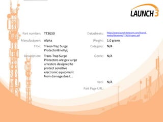 Part number: TT3G50 Datasheets: https://www.launch3telecom.com/shared_
media/datasheet/TT3G50-specs.pdf
Manufacturer: Alpha Weight: 1.0 grams
Title: Transi-Trap Surge
Protector&hellip;
Category: N/A
Description: Trans-Trap Surge
Protectors are gas surge
arresters designed to
protect sensitive
electronic equipment
from damage due t...
Genre: N/A
Heci: N/A
Part Page URL:
 