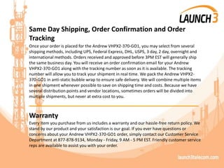Same Day Shipping, Order Confirmation and Order
Tracking
Once your order is placed for the Andrew VHPX2-370-GO1, you may select from several
shipping methods, including UPS, Federal Express, DHL, USPS, 3 day, 2 day, overnight and
international methods. Orders received and approved before 3PM EST will generally ship
the same business day. You will receive an order confirmation email for your Andrew
VHPX2-370-GO1 along with the tracking number as soon as it is available. The tracking
number will allow you to track your shipment in real time. We pack the Andrew VHPX2-
370-GO1 in anti-static bubble wrap to ensure safe delivery. We will combine multiple items
in one shipment whenever possible to save on shipping time and costs. Because we have
several distribution points and vendor locations, sometimes orders will be divided into
multiple shipments, but never at extra cost to you.
_______________________________________
Warranty
Every item you purchase from us includes a warranty and our hassle-free return policy. We
stand by our product and your satisfaction is our goal. If you ever have questions or
concerns about your Andrew VHPX2-370-GO1 order, simply contact our Customer Service
Department at 877-878-9134, Monday - Friday, 9 AM - 5 PM EST. Friendly customer service
reps are available to assist you with your order.
 