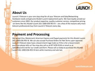About Us
Launch 3 Telecom is your one stop shop for all your Telecom and Data/Networking
Hardware needs and genuine Alcatel-Lucent replacement parts. We have loyally served our
customers since 2003. Our product expertise, quality customer service, competitive pricing
-on items like this Alcatel-Lucent 261-1000-036-REV-B -- are a few of the reasons why more
telecom professionals buy from Launch 3 Telecom every day.
_______________________________________
Payment and Processing
We accept Visa, Mastercard, American Express and Paypal payments for this Alcatel-Lucent
261-1000-036-REV-B. We can also accept Purchase Orders for Net Terms upon approval.
Launch 3 Telecom does have a Government Cage Code so if this is for a Government
purchase please tells us! You may also call us at 877-878-9134 or email us at
sales@launch3.net for our credit card form. Please call us today to purchase this Alcatel-
Lucent 261-1000-036-REV-B item while inventory and sale last.
 