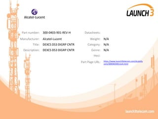 Part number: 300-0403-901-REV-H Datasheets:
Manufacturer: Alcatel-Lucent Weight: N/A
Title: DEXCS DS3 DIGRP CNTR Category: N/A
Description: DEXCS DS3 DIGRP CNTR Genre: N/A
Heci:
Part Page URL: https://www.launch3telecom.com/alcatellu
cent/3000403901revh.html
 
