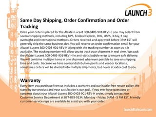 Same Day Shipping, Order Confirmation and Order
Tracking
Once your order is placed for the Alcatel-Lucent 300-0403-901-REV-H, you may select from
several shipping methods, including UPS, Federal Express, DHL, USPS, 3 day, 2 day,
overnight and international methods. Orders received and approved before 3PM EST will
generally ship the same business day. You will receive an order confirmation email for your
Alcatel-Lucent 300-0403-901-REV-H along with the tracking number as soon as it is
available. The tracking number will allow you to track your shipment in real time. We pack
the Alcatel-Lucent 300-0403-901-REV-H in anti-static bubble wrap to ensure safe delivery.
We will combine multiple items in one shipment whenever possible to save on shipping
time and costs. Because we have several distribution points and vendor locations,
sometimes orders will be divided into multiple shipments, but never at extra cost to you.
_______________________________________
Warranty
Every item you purchase from us includes a warranty and our hassle-free return policy. We
stand by our product and your satisfaction is our goal. If you ever have questions or
concerns about your Alcatel-Lucent 300-0403-901-REV-H order, simply contact our
Customer Service Department at 877-878-9134, Monday - Friday, 9 AM - 5 PM EST. Friendly
customer service reps are available to assist you with your order.
 