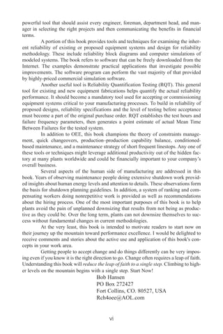powerful tool that should assist every engineer, foreman, department head, and man-
ager in selecting the right projects and then communicating the benefits in financial
terms.
A portion of this book provides tools and techniques for examining the inher-
ent reliability of existing or proposed equipment systems and design for reliability
methodology. These include reliability block diagrams and computer simulations of
modeled systems. The book refers to software that can be freely downloaded from the
Internet. The examples demonstrate practical applications that investigate possible
improvements. The software program can perform the vast majority of that provided
by highly-priced commercial simulation software.
Another useful tool is Reliability Quantification Testing (RQT). This general
tool for existing and new equipment fabrications helps quantify the actual reliability
performance. It should become a mandatory tool used for accepting or commissioning
equipment systems critical to your manufacturing processes. To build in reliability of
proposed designs, reliability specifications and the level of testing before acceptance
must become a part of the original purchase order. RQT establishes the test hours and
failure frequency parameters, then generates a point estimate of actual Mean Time
Between Failures for the tested system.
In addition to OEE, this book champions the theory of constraints manage-
ment, quick changeovers, production–production capability balance, conditioned-
based maintenance, and a maintenance strategy of short frequent linestops. Any one of
these tools or techniques might leverage additional productivity out of the hidden fac-
tory at many plants worldwide and could be financially important to your company’s
overall business.
Several aspects of the human side of manufacturing are addressed in this
book. Years of observing maintenance people doing extensive shutdown work provid-
ed insights about human energy levels and attention to details. These observations form
the basis for shutdown planning guidelines. In addition, a system of ranking and com-
pensating workers doing nonrepetitive work is provided as well as recommendations
about the hiring process. One of the most important purposes of this book is to help
plants avoid the pain of unplanned downsizing that results from not being as produc-
tive as they could be. Over the long term, plants can not downsize themselves to suc-
cess without fundamental changes in current methodologies.
At the very least, this book is intended to motivate readers to start now on
their journey up the mountain toward performance excellence. I would be delighted to
receive comments and stories about the active use and application of this book's con-
cepts in your work area.
Getting people to accept change and do things differently can be very impos-
ing even if you know it is the right direction to go. Change often requires a leap of faith.
Understanding this book will reduce the leap of faith to a single step. Climbing to high-
er levels on the mountain begins with a single step. Start Now!
Bob Hansen
PO Box 272427
Fort Collins, CO. 80527, USA
Rch4oee@AOL.com
vi
 