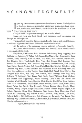 A C K N O W L E D G E M E N T S
I
give my sincere thanks to the many hundreds of people that helped me
as teachers, mentors, associates, supporters, champions, team mem-
bers, workmates, contributors, and friends in the manifestation of this
book. A few of you are listed below.
Cindy Carelli, the person who urged me to write a book.
Mary, my wife and best friend, who supported and encouraged me
through the entire project.
The people at Industrial Press, especially John Carleo and Janet Romano,
as well as a big thanks to Robert Weinstein, my freelance editor.
All the authors of the suggested reading materials in Appendix 1 and 8.
And, in no particular order, the people who educated me or worked direct-
ly on aspects of this book.
Gary Bien, Ron Moore, Brad Peterson, Bob Crosby, Jerry Haggerty, Bob
Baldwin, Joe Peterson, Al Weber, Jack Regan, Bob Mears, Gary Kirkpatrick, Dave
Troness, Rudy Hessling, Ron Kaufman, Eric Adsit, Ron Hartman, Dave Olson,
Ron Harmer, Steve VandeSande, Bob Price, Bob Dinges, Darl Brunner, Tom
Brooks, Ed Fleischman, Bob Cushman, Ray Secor, Karen Gleason, Rick Gilkey,
Dean Heine, Dennis Norton, Bob Izard, Chris Hiatt, Ken Nicolai, Rich Cox, Mike
Lenahan, Ray Seela, Gordy Edwards, Ted Huckabee, Heinz Buschang, Jim Cole,
Chris Schmachtenberger, Joe Tunner, Dave Kiick, Dick Vogel, Rick Ellerby, Ray
Traugott, Rick Niles, Rob Gray, Tom Barakat, Nick Yobbagy, Tom Pray, Sally
Seilbach, Al Ashbaugh, Tony Fedor, Walt Brink, Bruce Williams, Rick Merlino,
Bob Moran, Ron Cappalongo, Ralph Hedding, Dave Army, Jim Harris, Ian
Hedding, Walt Edwards, Harry Roberts, Chris Guerin, Carol Cox, Gary Gotham,
Mike Moll, Jeff Hartzel, Ray Richard, Derek Ransom, Dennis Lock, Pete Kufeke,
Stuart Parish, Ian Wood, Roy Kennedy, Nelson Tanaka, Garry Punch, Thom
Winkler, Randy Cooper, Roger Maddocks, Marco Vittuzo, Edgard Lopes, Carl
Talbott, Veronica Reou, Ron Chatterton, Tom Larkin, Troy Thompson, Carol
Vesier, Ed Armstrong, Ray Larson, Chuck Lindeken, Jerry Thoutt, Dan Lock,
Delbert Stolley, Rick Schleusener, Dale Conant, Jay Edwards, Paul Frank, Tom
Redding, Ray Cozzens Mike Haas, Ken Dillman, Ray Glaback, Derold Davis, Gil
Elleoby and many others.
Again, thank you all very much!
vii
 