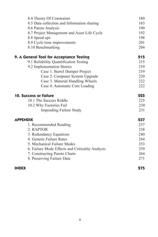 8.4 Theory Of Constraints 180
8.5 Data collection and Information sharing 183
8.6 Pareto Analysis 190
8.7 Project Management and Asset Life Cycle 192
8.8 Speed ups 198
8.9 Cycle time improvements 201
8.10 Benchmarking 204
9. A General Tool for Acceptance Testing 215
9.1 Reliability Quantification Testing 215
9.2 Implementation Stories 219
Case 1. Barrel Dumper Project 219
Case 2. Computer System Upgrade 220
Case 3. Material Handling Wheels 222
Case 4. Automatic Core Loading 222
10. Success or Failure 225
10.1 The Success Riddle 225
10.2 Why Factories Fail 230
Impending Failure Study 231
APPENDIX 237
1. Recommended Reading 237
2. RAPTOR 238
3. Redundancy Equations 240
4. Generic Failure Rates 244
5. Mechanical Failure Modes 253
6. Failure Mode Effects and Criticality Analysis 259
7. Constructing Pareto Charts 264
8. Preserving Failure Data 271
INDEX 275
x
 