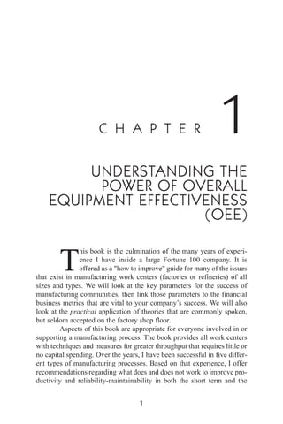 C H A P T E R 1
UNDERSTANDING THE
POWER OF OVERALL
EQUIPMENT EFFECTIVENESS
(OEE)
T
his book is the culmination of the many years of experi-
ence I have inside a large Fortune 100 company. It is
offered as a "how to improve" guide for many of the issues
that exist in manufacturing work centers (factories or refineries) of all
sizes and types. We will look at the key parameters for the success of
manufacturing communities, then link those parameters to the financial
business metrics that are vital to your company’s success. We will also
look at the practical application of theories that are commonly spoken,
but seldom accepted on the factory shop floor.
Aspects of this book are appropriate for everyone involved in or
supporting a manufacturing process. The book provides all work centers
with techniques and measures for greater throughput that requires little or
no capital spending. Over the years, I have been successful in five differ-
ent types of manufacturing processes. Based on that experience, I offer
recommendations regarding what does and does not work to improve pro-
ductivity and reliability-maintainability in both the short term and the
1
 