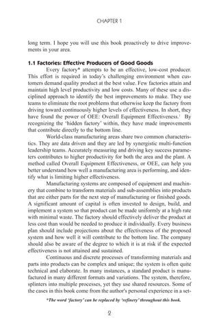 long term. I hope you will use this book proactively to drive improve-
ments in your area.
1.1 Factories: Effective Producers of Good Goods
Every factory* attempts to be an effective, low-cost producer.
This effort is required in today’s challenging environment when cus-
tomers demand quality product at the best value. Few factories attain and
maintain high level productivity and low costs. Many of these use a dis-
ciplined approach to identify the best improvements to make. They use
teams to eliminate the root problems that otherwise keep the factory from
driving toward continuously higher levels of effectiveness. In short, they
have found the power of OEE: Overall Equipment Effectiveness.1
By
recognizing the ‘hidden factory’ within, they have made improvements
that contribute directly to the bottom line.
World-class manufacturing areas share two common characteris-
tics. They are data driven and they are led by synergistic multi-function
leadership teams. Accurately measuring and driving key success parame-
ters contributes to higher productivity for both the area and the plant. A
method called Overall Equipment Effectiveness, or OEE, can help you
better understand how well a manufacturing area is performing, and iden-
tify what is limiting higher effectiveness.
Manufacturing systems are composed of equipment and machin-
ery that combine to transform materials and sub-assemblies into products
that are either parts for the next step of manufacturing or finished goods.
A significant amount of capital is often invested to design, build, and
implement a system so that product can be made uniformly at a high rate
with minimal waste. The factory should effectively deliver the product at
less cost than would be needed to produce it individually. Every business
plan should include projections about the effectiveness of the proposed
system and how well it will contribute to the bottom line. The company
should also be aware of the degree to which it is at risk if the expected
effectiveness is not attained and sustained.
Continuous and discrete processes of transforming materials and
parts into products can be complex and unique; the system is often quite
technical and elaborate. In many instances, a standard product is manu-
factured in many different formats and variations. The system, therefore,
splinters into multiple processes, yet they use shared resources. Some of
the cases in this book come from the author's personal experience in a set-
CHAPTER 1
2
*The word ‘factory’ can be replaced by ‘refinery’ throughout this book.
 