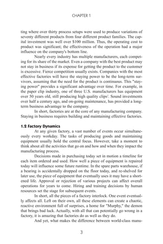 ting where over thirty process setups were used to produce variations of
seventy different products from four different product families. The cap-
ital investment was well over $100 million. Thus, the operating cost to
product was significant; the effectiveness of the operation had a major
influence on the company's bottom line.
Nearly every industry has multiple manufacturers, each compet-
ing for its share of the market. Even a company with the best product may
not stay in business if its expense for getting the product to the customer
is excessive. Fierce competition usually exists. Companies with the most
effective factories will have the staying power to be the long-term sur-
vivors, assuming that the need for the product is continuous. This "stay-
ing power" provides a significant advantage over time. For example, in
the paper clip industry, one of three U.S. manufacturers has equipment
over 50 years old, still producing high quality clips2
. Sound investments
over half a century ago, and on-going maintenance, has provided a long-
term business advantage to the company.
In short, factories are at the core of any manufacturing company.
Staying in business requires building and maintaining effective factories.
1.2 Factory Dynamics
At any given factory, a vast number of events occur simultane-
ously every workday. The tasks of producing goods and maintaining
equipment usually hold the central focus. However, take a moment to
think about all the activities that go on and how and when they impact the
manufacturing process.
Decisions made in purchasing today set in motion a timeline for
each item ordered and used. How well a piece of equipment is repaired
today will influence some future runtime. In the spare parts warehouse, if
a bearing is accidentally dropped on the floor today, and re-shelved for
later use, the piece of equipment that eventually uses it may have a short-
ened life. Approval or rejection of various projects can affect overall
operations for years to come. Hiring and training decisions by human
resources set the stage for subsequent events.
In short, all the pieces of a factory interlock. One event eventual-
ly affects all. Left on their own, all these elements can create a chaotic,
reactive environment full of surprises, a home for "Murphy," the demon
that brings bad luck. Actually, with all that can potentially go wrong in a
factory, it is amazing that factories do as well as they do.
And yet, what makes the difference between world-class manu-
CHAPTER 1
3
 