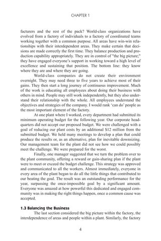 facturers and the rest of the pack? World-class organizations have
evolved from a factory of individuals to a factory of coordinated teams
working together with a common purpose. All areas have win-win rela-
tionships with their interdependent areas. They make certain that deci-
sions are made correctly the first time. They balance production and pro-
duction capability appropriately. They are in control of "the big picture;"
they have engaged everyone’s support in working toward a high level of
excellence and sustaining that position. The bottom line: they know
where they are and where they are going.
World-class companies do not create their environment
overnight. They may need three to five years to achieve most of their
gains. They then start a long journey of continuous improvement. Much
of the work is educating all employees about doing their business with
others in mind. People may still work independently, but they also under-
stand their relationship with the whole. All employees understand the
objectives and strategies of the company. I would rank ‘can do’ people as
the most important element of the factory.
At one plant where I worked, every department had submitted its
minimum operating budget for the following year. Our corporate head-
quarters did not accept our proposed budget. We were challenged with a
goal of reducing our plant costs by an additional $12 million from the
submitted budget. We held many meetings to develop a plan that could
produce the results or, as an alternative, plan for inevitable downsizing.
Our management team for the plant did not see how we could possibly
meet the challenge. We were prepared for the worst.
Finally, one manager suggested that we turn the problem over to
the plant community, offering a reward or gain-sharing plan if the plant
were to meet or exceed the budget challenge. This strategy was approved
and communicated to all the workers. Almost immediately, everyone in
every area of the plant began to do all the little things that contributed to
our beating the goal. The result was an outstanding performance for the
year, surpassing the once-impossible goal by a significant amount.
Everyone was amazed at how powerful this dedicated and engaged com-
munity was in making the right things happen, once a common cause was
accepted.
1.3 Balancing the Business
The last section considered the big picture within the factory, the
interdependence of areas and people within a plant. Similarly, the factory
CHAPTER 1
4
 