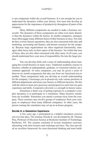 is one component within the overall business. It is not enough for you to
understand the dynamics within your factory. You must also develop an
appreciation for the importance of productivity throughout all parts of the
company.
Many different components are needed to make a business suc-
cessful. The dynamics of these components are often even more dramat-
ic than the dynamics within the factory. In smaller companies, managers
must often juggle many different facets of their business at once. Not only
do they oversee factory operations, they are also concerned with sales and
marketing, accounting and finance, and human resources for the compa-
ny. Because large organizations are often organized functionally, man-
agers often focus only on their aspect of the business. Yet within that area
of focus, they are also often concerned with other areas. In all cases, you
should understand how your area of responsibility fits into the larger pic-
ture.
You can develop skills and a sense of understanding about man-
aging the overall business in many ways. Traditional academic courses in
business, whether at undergraduate, graduate, or vocational schools, are a
common approach. At some companies, you may be given a series of
three-to-six month assignments that take you from one functional area to
another. These assignments help you develop an overall understanding
for the company. I encourage you to proactively seek various positions in
different departments and areas your factory or different factories. Do this
with the intent to learn new processes and perspectives each time too gain
experience and skills. Cooperative diversity is a strength in factory teams.
Sometimes a faster way of getting exposure to a company's com-
plex dynamics is to participate in a simulation. Many business simula-
tions are available. Sometimes you attend a seminar away from the com-
pany. These seminars may involve groups of employees from your com-
pany or employees from many different companies. In other cases, the
person running the simulation may set up an in-house program.
Decide II: A Simulation Experience
A few years ago, I participated in a helpful simulation exercise
run over four days. The seminar, Decide II, was developed by Dr. Thomas
Pray, Professor of Decision Science at Rochester Institute of Technology,
Rochester, NY. The seminar consisted of several simulation exercises,
alternating with short lectures and workshop activities. The class provid-
ed an excellent framework for cross-functional thinking and team build-
CHAPTER 1
5
 