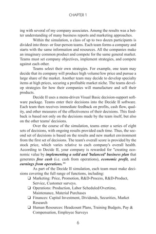 ing with several of my company associates. Among the results was a bet-
ter understanding of many business reports and marketing approaches.
Within the simulation, a class of up to two dozen participants is
divided into three- or four-person teams. Each team forms a company and
starts with the same information and resources. All the companies make
an imaginary common product and compete for the same general market.
Teams must set company objectives, implement strategies, and compete
against each other.
Teams select their own strategies. For example, one team may
decide that its company will produce high volume/low price and pursue a
large share of the market. Another team may decide to develop specialty
items at high prices, securing a profitable market niche. The teams devel-
op strategies for how their companies will manufacture and sell their
products.
Decide II uses a menu-driven Visual Basic decision-support soft-
ware package. Teams enter their decisions into the Decide II software.
Each team then receives immediate feedback on profits, cash flow, qual-
ity, and other measures of the effectiveness of their decisions. This feed-
back is based not only on the decisions made by the team itself, but also
on the other teams' decisions.
Over the course of the simulation, teams enter a series of eight
sets of decisions, with ongoing results provided each time. Thus, the sec-
ond set of decisions is based on the results and new market environment
from the first set of decisions. The team's overall score is provided by the
stock price, which varies relative to each company's overall health.
According to Decide II, your company is rewarded for "creating eco-
nomic value by implementing a solid and 'balanced' business plan that
generates free cash (i.e. cash from operations), economic profit, and
earnings from operations."3
As part of the Decide II simulation, each team must make deci-
sions covering the full range of functions, including:
❑ Marketing: Price, Promotion, R&D-Process, R&D-Product,
Service, Customer surveys.
❑ Operations: Production, Labor Scheduled/Overtime,
Maintenance, Material Purchases
❑ Finances: Capital Investment, Dividends, Securities, Market
Research
❑ Human Resources: Headcount Plans, Training Budgets, Pay &
Compensation, Employee Surveys
CHAPTER 1
6
 
