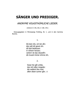SÄNGER UND PREDIGER.
ANONYME VOLKSTHÜMLICHE LIEDER.
[Scherer D. 196, 202, E. 188, 194.]
Herausgegeben in Minnesangs Frühling, Nr. 1. und in den Carmina
Burana.
1.
Dû bist mîn, ich bin dîn:
des solt dû gewis sîn.
dû bist beslozzen
in mînem herzen:
verlorn ist daz slüzzelîn:
dû muost immer drinne sîn.
2.
Swaz hie gât umbe,
daz sint allez megede:
die wellent âne man
allen disen sumer gân. 10
 