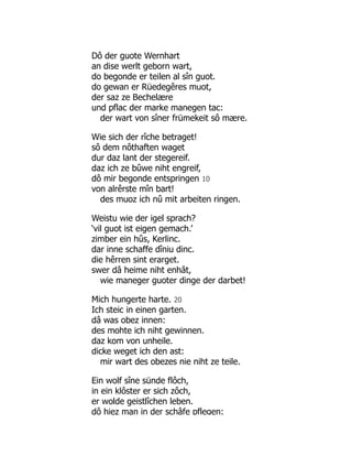 Dô der guote Wernhart
an dise werlt geborn wart,
do begonde er teilen al sîn guot.
do gewan er Rüedegêres muot,
der saz ze Bechelære
und pflac der marke manegen tac:
der wart von sîner frümekeit sô mære.
Wie sich der rîche betraget!
sô dem nôthaften waget
dur daz lant der stegereif.
daz ich ze bûwe niht engreif,
dô mir begonde entspringen 10
von alrêrste mîn bart!
des muoz ich nû mit arbeiten ringen.
Weistu wie der igel sprach?
‘vil guot ist eigen gemach.’
zimber ein hûs, Kerlinc.
dar inne schaffe dîniu dinc.
die hêrren sint erarget.
swer dâ heime niht enhât,
wie maneger guoter dinge der darbet!
Mich hungerte harte. 20
Ich steic in einen garten.
dâ was obez innen:
des mohte ich niht gewinnen.
daz kom von unheile.
dicke weget ich den ast:
mir wart des obezes nie niht ze teile.
Ein wolf sîne sünde flôch,
in ein klôster er sich zôch,
er wolde geistlîchen leben.
dô hiez man in der schâfe pflegen:
 