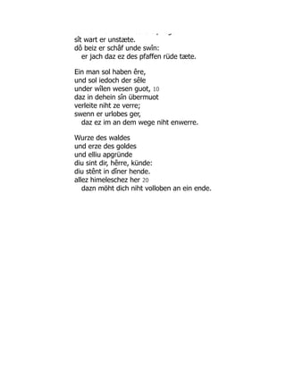 dô e a de sc â e p ege
sît wart er unstæte.
dô beiz er schâf unde swîn:
er jach daz ez des pfaffen rüde tæte.
Ein man sol haben êre,
und sol iedoch der sêle
under wîlen wesen guot, 10
daz in dehein sîn übermuot
verleite niht ze verre;
swenn er urlobes ger,
daz ez im an dem wege niht enwerre.
Wurze des waldes
und erze des goldes
und elliu apgründe
diu sint dir, hêrre, künde:
diu stênt in dîner hende.
allez himeleschez her 20
dazn möht dich niht volloben an ein ende.
 