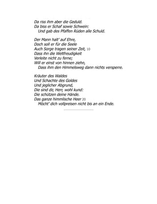 a ess a d e Sc a e üte
Da riss ihm aber die Geduld.
Da biss er Schaf sowie Schwein:
Und gab des Pfaffen Rüden alle Schuld.
Der Mann halt’ auf Ehre,
Doch soll er für die Seele
Auch Sorge tragen seiner Zeit, 10
Dass ihn die Weltfreudigkeit
Verleite nicht zu ferne;
Will er einst von hinnen ziehn,
Dass ihm den Himmelsweg dann nichts versperre.
Kräuter des Waldes
Und Schachte des Goldes
Und jeglicher Abgrund,
Die sind dir, Herr, wohl kund:
Die schützen deine Hände.
Das ganze himmlische Heer 20
Möcht’ dich vollpreisen nicht bis an ein Ende.
 