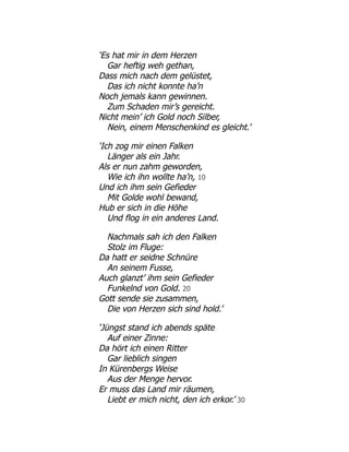 ‘Es hat mir in dem Herzen
Gar heftig weh gethan,
Dass mich nach dem gelüstet,
Das ich nicht konnte ha’n
Noch jemals kann gewinnen.
Zum Schaden mir’s gereicht.
Nicht mein’ ich Gold noch Silber,
Nein, einem Menschenkind es gleicht.’
‘Ich zog mir einen Falken
Länger als ein Jahr.
Als er nun zahm geworden,
Wie ich ihn wollte ha’n, 10
Und ich ihm sein Gefieder
Mit Golde wohl bewand,
Hub er sich in die Höhe
Und flog in ein anderes Land.
Nachmals sah ich den Falken
Stolz im Fluge:
Da hatt er seidne Schnüre
An seinem Fusse,
Auch glanzt’ ihm sein Gefieder
Funkelnd von Gold. 20
Gott sende sie zusammen,
Die von Herzen sich sind hold.’
‘Jüngst stand ich abends späte
Auf einer Zinne:
Da hört ich einen Ritter
Gar lieblich singen
In Kürenbergs Weise
Aus der Menge hervor.
Er muss das Land mir räumen,
Liebt er mich nicht, den ich erkor.’ 30
 