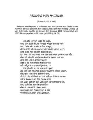 REINMAR VON HAGENAU.
[Scherer D. 155, E. 147.]
Reinmar von Hagenau, zum Unterschied von Reinmar von Zweter meist
Reinmar der Alte genannt. Ein Elsässer, lebte am Hofe Herzog Leopold VI
von Österreich, machte mit diesem den Kreuzzug 1190 mit und starb um
1207. Herausgegeben in Minnesangs Frühling, Nr. 20.
Ich alte ie von tage ze tage,
und bin doch hiure nihtes wîser danne vert.
und hete ein ander mîne klage,
dem riete ich sô daz ez der rede wære wert,
und gibe mir selben bœsen rât.
ich weiz vil wol waz mir den schaden gemachet hât.
daz ich si niht verhelen kunde swaz mir war.
des hân ich ir geseit sô vil
daz si es niht mêre hœren wil:
nû swîge ich unde nîge dar. 10
Ich wânde ie, ez wære ir spot,
die ich von minnen grôzer swære hôrte jehen.
desngilt ich sêre, semmir got,
sît ich die wârheit an mir selben hân ersehen.
mirst komen an daz herze mîn
ein wîp, sol ich der volle ein jâr unmære sîn,
und sol daz alse lange stân
daz si mîn niht nimet war,
sô muoz mîn fröide von ir gar
vil lîhte ân allen trôst zergân.
 