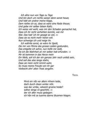 Ich altre nun von Tage zu Tage
Und bin doch um nichts weiser denn sonst heuer,
Und hätt ein andrer meine Klage,
Dem riethe ich so, dass es wäre eine Rede theuer,
Und gebe mir selber bösen Rath;
Ich weiss viel wohl, was mir den Schaden gemachet hat,
Dass ich ihr nicht verhehlen konnte, wie mir
War. Das hab’ ich ihr gesagt so viel, 20
Dass sie es nicht mehr hören will.
Nun schweige ich und neige ihr.
Ich wähnte sonst, es wäre ihr Spott,
Die mir von Minne das grosse Leiden gestunden,
Das entgelte ich sehre, nun helfe mir Gott,
Da ich die Wahrheit an mir selber hab erfunden. 10
Mir ist kommen in das Herze mein
Ein Weib, soll ich der ein ganzes Jahr noch unlieb sein,
Und soll das also lange stahn,
Dass sie mein nicht nimmt wahr,
So muss meine Freude von ihr gar
Vielleicht ohn’ allen Trost zergahn.
TIECK.
Mirst ein nôt vor allem mînem leide,
doch durch disen winter niht.
waz dar umbe, valwent grüene heide?
solher dinge vil geschiht; 20
der ich aller muoz gedagen:
ich hân mê ze tuonne danne bluomen klagen.
 