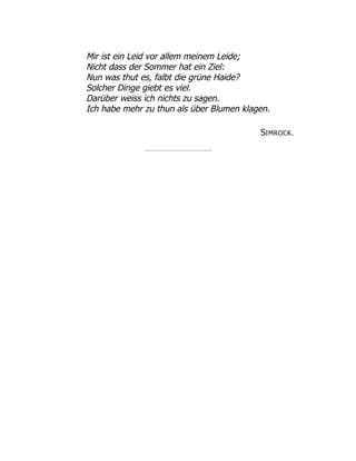 Mir ist ein Leid vor allem meinem Leide;
Nicht dass der Sommer hat ein Ziel:
Nun was thut es, falbt die grüne Haide?
Solcher Dinge giebt es viel.
Darüber weiss ich nichts zu sagen.
Ich habe mehr zu thun als über Blumen klagen.
SIMROCK.
 