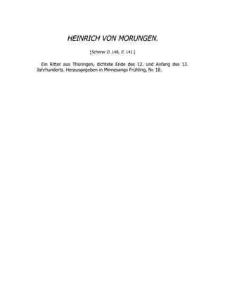HEINRICH VON MORUNGEN.
[Scherer D. 148, E. 141.]
Ein Ritter aus Thüringen, dichtete Ende des 12. und Anfang des 13.
Jahrhunderts. Herausgegeben in Minnesangs Frühling, Nr. 18.
 