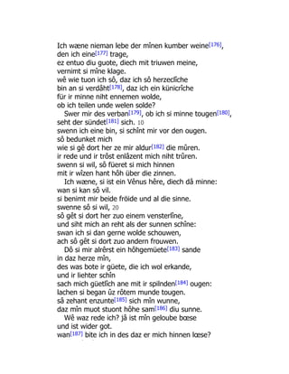Ich wæne nieman lebe der mînen kumber weine[176],
den ich eine[177] trage,
ez entuo diu guote, diech mit triuwen meine,
vernimt si mîne klage.
wê wie tuon ich sô, daz ich sô herzeclîche
bin an si verdâht[178], daz ich ein künicrîche
für ir minne niht ennemen wolde,
ob ich teilen unde welen solde?
Swer mir des verban[179], ob ich si minne tougen[180],
seht der sündet[181] sich. 10
swenn ich eine bin, si schînt mir vor den ougen.
sô bedunket mich
wie si gê dort her ze mir aldur[182] die mûren.
ir rede und ir trôst enlâzent mich niht trûren.
swenn si wil, sô füeret si mich hinnen
mit ir wîzen hant hôh über die zinnen.
Ich wæne, si ist ein Vênus hêre, diech dâ minne:
wan si kan sô vil.
si benimt mir beide fröide und al die sinne.
swenne sô si wil, 20
sô gêt si dort her zuo einem vensterlîne,
und siht mich an reht als der sunnen schîne:
swan ich si dan gerne wolde schouwen,
ach sô gêt si dort zuo andern frouwen.
Dô si mir alrêrst ein hôhgemüete[183] sande
in daz herze mîn,
des was bote ir güete, die ich wol erkande,
und ir liehter schîn
sach mich güetlîch ane mit ir spilnden[184] ougen:
lachen si began ûz rôtem munde tougen.
sâ zehant enzunte[185] sich mîn wunne,
daz mîn muot stuont hôhe sam[186] diu sunne.
Wê waz rede ich? jâ ist mîn geloube bœse
und ist wider got.
wan[187] bite ich in des daz er mich hinnen lœse?
ê î
 