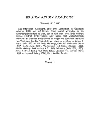 WALTHER VON DER VOGELWEIDE.
[Scherer D. 197, E. 189.]
Aus ritterlichem Geschlecht, aber arm; vermuthlich in Österreich
geboren. Lebte viel auf Reisen. Seine Jugend verbrachte er am
babenbergischen Hofe zu Wien, den er nach dem Tode seines Gönners
Herzog Friedrich 1198 verliess, aber später noch wiederholentlich
besuchte. Er unterhielt Beziehungen zu Philipp von Schwaben, Hermann
von Thüringen, Otto IV., Friedrich II. Von letzterem erhielt er ein Lehen. Er
starb nach 1227 zu Würzburg. Herausgegeben von Lachmann (Berlin
1827, fünfte Ausg. 1875); Wackernagel und Rieger (Giessen 1862);
Pfeiffer (Leipzig 1864, sechste Aufl. 1880); Wilmanns (Halle 1869, 1883);
Simrock (Bonn 1870); Paul (Halle 1882). Übersetzt von Simrock (Berlin
1833, sechste Aufl. Leipzig 1876); Koch; Weiske; Pannier.
1.
TANZLIED.
 