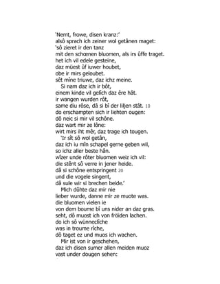 ‘Nemt, frowe, disen kranz:’
alsô sprach ich zeiner wol getânen maget:
‘sô zieret ir den tanz
mit den schœnen bluomen, als irs ûffe traget.
het ich vil edele gesteine,
daz müest ûf iuwer houbet,
obe ir mirs geloubet.
sêt mîne triuwe, daz ichz meine.
Si nam daz ich ir bôt,
einem kinde vil gelîch daz êre hât.
ir wangen wurden rôt,
same diu rôse, dâ si bî der liljen stât. 10
do erschampten sich ir liehten ougen:
dô neic si mir vil schône.
daz wart mir ze lône:
wirt mirs iht mêr, daz trage ich tougen.
‘Ir sît sô wol getân,
daz ich iu mîn schapel gerne geben wil,
so ichz aller beste hân.
wîzer unde rôter bluomen weiz ich vil:
die stênt sô verre in jener heide.
dâ si schône entspringent 20
und die vogele singent,
dâ sule wir si brechen beide.’
Mich dûhte daz mir nie
lieber wurde, danne mir ze muote was.
die bluomen vielen ie
von dem boume bî uns nider an daz gras.
seht, dô muost ich von fröiden lachen.
do ich sô wünneclîche
was in troume rîche,
dô taget ez und muos ich wachen.
Mir ist von ir geschehen,
daz ich disen sumer allen meiden muoz
vast under dougen sehen:
î
 