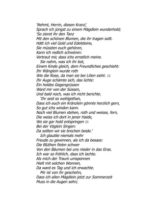 ‘Nehmt, Herrin, diesen Kranz’,
Sprach ich jüngst zu einem Mägdlein wunderhold;
‘So zieret ihr den Tanz
Mit den schönen Blumen, die ihr tragen sollt.
Hätt ich viel Gold und Edelsteine,
Sie müssten euch gehören,
Kann ich redlich schwören:
Vertraut mir, dass ichs ernstlich meine.
Sie nahm, was ich ihr bot,
Einem Kinde gleich, dem Freundliches geschieht:
Ihr Wänglein wurde roth
Wie die Rose, da man sie bei Lilien sieht. 10
Ihr Auge schämte sich, das lichte:
Ein holdes Gegengrüssen
Ward mir von der Süssen,
Und bald noch, was ich nicht berichte.
‘Ihr seid so wohlgethan,
Dass ich euch ein Kränzlein gönnte herzlich gern,
So gut ichs winden kann.
Noch viel Blumen stehen, roth und weisse, fern,
Die weiss ich dort in jener Haide,
Wo sie gar hold entspringen 20
Bei der Vöglein Singen:
Da sollten wir sie brechen beide.’
Ich glaubte niemals mehr
Freude zu gewinnen, als ich da besass:
Die Blüthen fielen schwer
Von den Bäumen bei uns nieder in das Gras.
Ich war so fröhlich, dass ich lachte.
Als mich der Traum umsponnen
Hielt mit solchen Wonnen,
Da ward es Tag und ich erwachte.
Mir ist von ihr geschehn,
Dass ich allen Mägdlein jetzt zur Sommerzeit
Muss in die Augen sehn;
 
