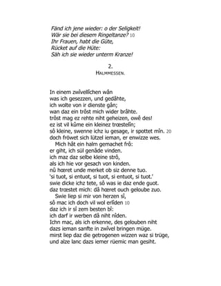 Fänd ich jene wieder: o der Seligkeit!
Wär sie bei diesem Ringeltanze? 10
Ihr Frauen, habt die Güte,
Rücket auf die Hüte:
Säh ich sie wieder unterm Kranze!
2.
HALMMESSEN.
In einem zwîvellîchen wân
was ich gesezzen, und gedâhte,
ich wolte von ir dienste gân;
wan daz ein trôst mich wider brâhte.
trôst mag ez rehte niht geheizen, owê des!
ez ist vil kûme ein kleinez trœstelîn;
sô kleine, swenne ichz iu gesage, ir spottet mîn. 20
doch fröwet sich lützel ieman, er enwizze wes.
Mich hât ein halm gemachet frô:
er giht, ich sül genâde vinden.
ich maz daz selbe kleine strô,
als ich hie vor gesach von kinden.
nû hœret unde merket ob siz denne tuo.
‘si tuot, si entuot, si tuot, si entuot, si tuot.’
swie dicke ichz tete, sô was ie daz ende guot.
daz trœstet mich: dâ hœret ouch geloube zuo.
Swie liep si mir von herzen sî,
sô mac ich doch vil wol erlîden 10
daz ich ir sî zem besten bî:
ich darf ir werben dâ niht nîden.
Ichn mac, als ich erkenne, des gelouben niht
dazs ieman sanfte in zwîvel bringen müge.
mirst liep daz die getrogenen wizzen waz si trüge,
und alze lanc dazs iemer rüemic man gesiht.
 