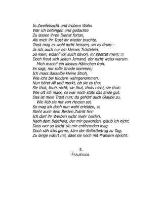 In Zweifelsucht und trübem Wahn
War ich befangen und gedachte
Zu lassen ihren Dienst fortan,
Als mich ihr Trost ihr wieder brachte.
Trost mag es wohl nicht heissen, sei es drum—
Ja ists auch nur ein kleines Tröstelein,
So klein, erzähl’ ich euch davon, ihr spottet mein; 20
Doch freut sich selten Jemand, der nicht weiss warum.
Mich macht’ ein kleines Hälmchen froh:
Es sagt, mir solle Gnade kommen;
Ich mass dasselbe kleine Stroh,
Wie ichs bei Kindern wahrgenommen.
Nun höret All und merkt, ob sie es thu:
Sie thut, thuts nicht, sie thut, thuts nicht, sie thut:
Wie oft ich mass, so war noch stäts das Ende gut.
Das ist mein Trost nun; da gehört auch Glaube zu.
Wie lieb sie mir von Herzen sei,
So mag ich doch nun wohl erleiden, 10
Steht auch dem Besten Zutritt frei:
Ich darf ihr Werben nicht mehr neiden.
Nach dem Bescheid, der mir geworden, glaub ich nicht,
Dass wer so leicht sie mir entfremden mag.
Doch säh ichs gerne, käm der Selbstbetrug zu Tag;
Zu lange währt mir, dass sie noch mit Prahlern spricht.
3.
FRAUENLOB.
 