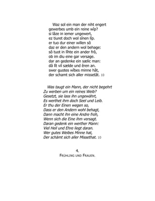 Waz sol ein man der niht engert
gewerbes umb ein reine wîp?
si lâze in iemer ungewert,
ez tiuret doch wol sînen lîp.
er tuo dur einer willen sô
daz er den andern wol behage:
sô tuot in lîhte ein ander frô,
ob im diu eine gar versage.
dar an gedenke ein sælic man:
dâ lît vil sælde und êren an.
swer guotes wîbes minne hât,
der schamt sich aller missetât. 10
Was taugt ein Mann, der nicht begehrt
Zu werben um ein reines Weib?
Gesetzt, sie lass ihn ungewährt,
Es werthet ihm doch Seel und Leib.
Er thu der Einen wegen so,
Dass er den Andern wohl behagt,
Dann macht ihn eine Andre froh,
Wenn sich die Eine ihm versagt.
Daran gedenk ein werther Mann:
Viel Heil und Ehre liegt daran.
Wer gutes Weibes Minne hat,
Der schämt sich aller Missethat. 10
4.
FRÜHLING UND FRAUEN.
 
