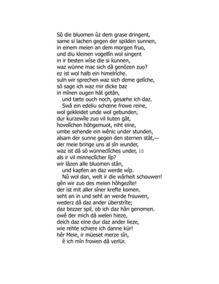 Sô die bluomen ûz dem grase dringent,
same si lachen gegen der spilden sunnen,
in einem meien an dem morgen fruo,
und diu kleinen vogellîn wol singent
in ir besten wîse die si kunnen,
waz wünne mac sich dâ genôzen zuo?
ez ist wol halb ein himelrîche.
suln wir sprechen waz sich deme gelîche,
sô sage ich waz mir dicke baz
in mînen ougen hât getân,
und tæte ouch noch, gesæhe ich daz.
Swâ ein edeliu schœne frowe reine,
wol gekleidet unde wol gebunden,
dur kurzewîle zuo vil liuten gât,
hovelîchen hôhgemuot, niht eine,
umbe sehende ein wênic under stunden,
alsam der sunne gegen den sternen stât,—
der meie bringe uns al sîn wunder,
waz ist dâ sô wünneclîches under, 10
als ir vil minneclîcher lîp?
wir lâzen alle bluomen stân,
und kapfen an daz werde wîp.
Nû wol dan, welt ir die wârheit schouwen!
gên wir zuo des meien hôhgezîte!
der ist mit aller sîner krefte komen.
seht an in und seht an werde frouwen,
wederz dâ daz ander überstrîte;
daz bezzer spil, ob ich daz hân genomen.
owê der mich dâ welen hieze,
deich daz eine dur daz ander lieze,
wie rehte schiere ich danne kür!
hêr Meie, ir müeset merze sîn,
ê ich mîn frowen dâ verlür.
 