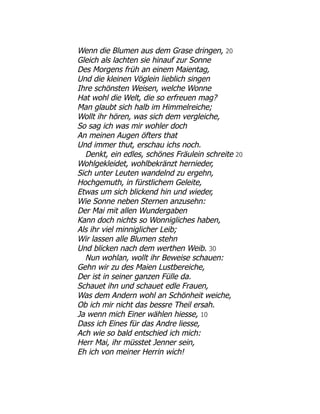 Wenn die Blumen aus dem Grase dringen, 20
Gleich als lachten sie hinauf zur Sonne
Des Morgens früh an einem Maientag,
Und die kleinen Vöglein lieblich singen
Ihre schönsten Weisen, welche Wonne
Hat wohl die Welt, die so erfreuen mag?
Man glaubt sich halb im Himmelreiche;
Wollt ihr hören, was sich dem vergleiche,
So sag ich was mir wohler doch
An meinen Augen öfters that
Und immer thut, erschau ichs noch.
Denkt, ein edles, schönes Fräulein schreite 20
Wohlgekleidet, wohlbekränzt hernieder,
Sich unter Leuten wandelnd zu ergehn,
Hochgemuth, in fürstlichem Geleite,
Etwas um sich blickend hin und wieder,
Wie Sonne neben Sternen anzusehn:
Der Mai mit allen Wundergaben
Kann doch nichts so Wonnigliches haben,
Als ihr viel minniglicher Leib;
Wir lassen alle Blumen stehn
Und blicken nach dem werthen Weib. 30
Nun wohlan, wollt ihr Beweise schauen:
Gehn wir zu des Maien Lustbereiche,
Der ist in seiner ganzen Fülle da.
Schauet ihn und schauet edle Frauen,
Was dem Andern wohl an Schönheit weiche,
Ob ich mir nicht das bessre Theil ersah.
Ja wenn mich Einer wählen hiesse, 10
Dass ich Eines für das Andre liesse,
Ach wie so bald entschied ich mich:
Herr Mai, ihr müsstet Jenner sein,
Eh ich von meiner Herrin wich!
 