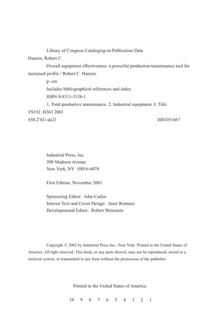 Library of Congress Cataloging-in-Publication Data
Hansen, Robert C.
Overall equipment effectiveness: a powerful production/maintenance tool for
increased profits / Robert C. Hansen.
p. cm.
Includes bibliographical references and index.
ISBN 0-8311-3138-1
1. Total productive maintenance. 2. Industrial equipment. I. Title.
TS192 .H363 2001
658.2’02--dc21 2001051667
Industrial Press, Inc.
200 Madison Avenue
New York, NY 10016-4078
First Edition, November 2001
Sponsoring Editor: John Carleo
Interior Text and Cover Design: Janet Romano
Developmental Editor: Robert Weinstein
Copyright © 2002 by Industrial Press Inc., New York. Printed in the United States of
America. All right reserved. This book, or any parts thereof, may not be reproduced, stored in a
retrieval system, or transmitted in any form without the permission of the publisher.
Printed in the United States of America
10 9 8 7 6 5 4 3 2 1
 