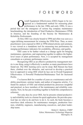 F O R E W O R D
O
verall Equipment Effectiveness (OEE) began to be rec-
ognized as a fundamental method for measuring plant
performance in the late 1980s and early 1990s. It was a
period that saw the emergence of serious big company maintenance
benchmarking, the introduction of Total Productive Maintenance (TPM)
in America, and the founding of the Society for Maintenance &
Reliability Professionals.
At first, OEE was closely bound to TPM and often was seen as a
vague defining measurement for winning the TPM Prize. Then, as more
practitioners were exposed to OEE in TPM-related articles and seminars,
it was viewed as a standalone tool for measuring true performance by
merging performance indicators for availability, efficiency, and quality.
OEE came to be further valued as a change agent for bringing
maintenance, operations, and engineering together to address the higher-
level issues of plant performance. Now, it is accepted by management
consultants as a primary performance metric.
Recognizing OEE as an effective productivity management met-
ric is one thing, using it effectively is another, as many practitioners have
found out. The OEE learning curve can be steep. Bob Hansen has been
there, climbed over the obstacles, and survived to develop a practical
how-to approach to using OEE which he lays out in Overall Equipment
Effectiveness: A Powerful Production/Maintenance Tool for Increased
Profits.
I’ve known Bob for a number of years as a maintenance and reli-
ability practitioner, seminar leader, and author of magazine articles. I’ve
found his analysis of OEE and related productivity processes insightful
and practical, as have members of the maintenance and reliability com-
munity. Now, he has put everything together to build this comprehensive
reference.
Not only does he cover OEE, but he presents related productivi-
ty and reliability tools in a format for quick application. He provides prac-
tical tips on what to do and how to do it. As such, the book becomes a
must-have desk reference for maintenance managers, production fore-
men, reliability engineers, manufacturing executives, and plant leader-
ship teams.
Robert C. Baldwin, CMRP
Editor, Maintenance Technology Magazine
Barrington, IL
 