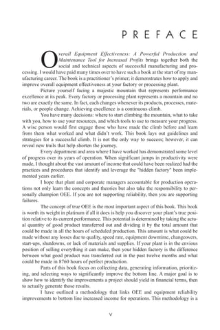 P R E F A C E
Overall Equipment Effectiveness: A Powerful Production and
Maintenance Tool for Increased Profits brings together both the
social and technical aspects of successful manufacturing and pro-
cessing. I would have paid many times over to have such a book at the start of my man-
ufacturing career. The book is a practitioner’s primer; it demonstrates how to apply and
improve overall equipment effectiveness at your factory or processing plant.
Picture yourself facing a majestic mountain that represents performance
excellence at its peak. Every factory or processing plant represents a mountain and no
two are exactly the same. In fact, each changes whenever its products, processes, mate-
rials, or people change. Achieving excellence is a continuous climb.
You have many decisions: where to start climbing the mountain, what to take
with you, how to use your resources, and which tools to use to measure your progress.
A wise person would first engage those who have made the climb before and learn
from them what worked and what didn’t work. This book lays out guidelines and
strategies for a successful climb. It is not the only way to success; however, it can
reveal new trails that help shorten the journey.
Every department and area where I have worked has demonstrated some level
of progress over its years of operation. When significant jumps in productivity were
made, I thought about the vast amount of income that could have been realized had the
practices and procedures that identify and leverage the "hidden factory" been imple-
mented years earlier.
I hope that plant and corporate managers accountable for production opera-
tions not only learn the concepts and theories but also take the responsibility to per-
sonally champion OEE. If you are not supporting reliability, then you are supporting
failures.
The concept of true OEE is the most important aspect of this book. This book
is worth its weight in platinum if all it does is help you discover your plant’s true posi-
tion relative to its current performance. This potential is determined by taking the actu-
al quantity of good product transferred out and dividing it by the total amount that
could be made in all the hours of scheduled production. This amount is what could be
made without any losses due to quality, speed rate, equipment downtime, changeovers,
start-ups, shutdowns, or lack of materials and supplies. If your plant is in the envious
position of selling everything it can make, then your hidden factory is the difference
between what good product was transferred out in the past twelve months and what
could be made in 8760 hours of perfect production.
Parts of this book focus on collecting data, generating information, prioritiz-
ing, and selecting ways to significantly improve the bottom line. A major goal is to
show how to identify the improvements a project should yield in financial terms, then
to actually generate those results.
I have outlined a methodology that links OEE and equipment reliability
improvements to bottom line increased income for operations. This methodology is a
v
 