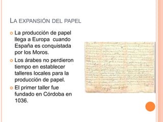LA EXPANSIÓN DEL PAPEL
 La producción de papel
llega a Europa cuando
España es conquistada
por los Moros.
 Los árabes no perdieron
tiempo en establecer
talleres locales para la
producción de papel.
 El primer taller fue
fundado en Córdoba en
1036.
 