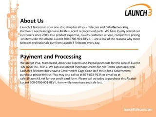 About Us
Launch 3 Telecom is your one stop shop for all your Telecom and Data/Networking
Hardware needs and genuine Alcatel-Lucent replacement parts. We have loyally served our
customers since 2003. Our product expertise, quality customer service, competitive pricing
-on items like this Alcatel-Lucent 300-0706-901-REV-L -- are a few of the reasons why more
telecom professionals buy from Launch 3 Telecom every day.
_______________________________________
Payment and Processing
We accept Visa, Mastercard, American Express and Paypal payments for this Alcatel-Lucent
300-0706-901-REV-L. We can also accept Purchase Orders for Net Terms upon approval.
Launch 3 Telecom does have a Government Cage Code so if this is for a Government
purchase please tells us! You may also call us at 877-878-9134 or email us at
sales@launch3.net for our credit card form. Please call us today to purchase this Alcatel-
Lucent 300-0706-901-REV-L item while inventory and sale last.
 