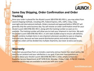 Same Day Shipping, Order Confirmation and Order
Tracking
Once your order is placed for the Alcatel-Lucent 300-0706-901-REV-L, you may select from
several shipping methods, including UPS, Federal Express, DHL, USPS, 3 day, 2 day,
overnight and international methods. Orders received and approved before 3PM EST will
generally ship the same business day. You will receive an order confirmation email for your
Alcatel-Lucent 300-0706-901-REV-L along with the tracking number as soon as it is
available. The tracking number will allow you to track your shipment in real time. We pack
the Alcatel-Lucent 300-0706-901-REV-L in anti-static bubble wrap to ensure safe delivery.
We will combine multiple items in one shipment whenever possible to save on shipping
time and costs. Because we have several distribution points and vendor locations,
sometimes orders will be divided into multiple shipments, but never at extra cost to you.
_______________________________________
Warranty
Every item you purchase from us includes a warranty and our hassle-free return policy. We
stand by our product and your satisfaction is our goal. If you ever have questions or
concerns about your Alcatel-Lucent 300-0706-901-REV-L order, simply contact our
Customer Service Department at 877-878-9134, Monday - Friday, 9 AM - 5 PM EST. Friendly
customer service reps are available to assist you with your order.
 
