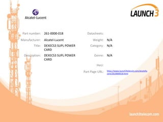 Part number: 261-0000-018 Datasheets:
Manufacturer: Alcatel-Lucent Weight: N/A
Title: DEXECS3 SUPL POWER
CARD
Category: N/A
Description: DEXECS3 SUPL POWER
CARD
Genre: N/A
Heci:
Part Page URL: https://www.launch3telecom.com/alcatellu
cent/2610000018.html
 