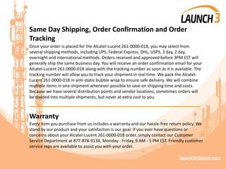 Same Day Shipping, Order Confirmation and Order
Tracking
Once your order is placed for the Alcatel-Lucent 261-0000-018, you may select from
several shipping methods, including UPS, Federal Express, DHL, USPS, 3 day, 2 day,
overnight and international methods. Orders received and approved before 3PM EST will
generally ship the same business day. You will receive an order confirmation email for your
Alcatel-Lucent 261-0000-018 along with the tracking number as soon as it is available. The
tracking number will allow you to track your shipment in real time. We pack the Alcatel-
Lucent 261-0000-018 in anti-static bubble wrap to ensure safe delivery. We will combine
multiple items in one shipment whenever possible to save on shipping time and costs.
Because we have several distribution points and vendor locations, sometimes orders will
be divided into multiple shipments, but never at extra cost to you.
_______________________________________
Warranty
Every item you purchase from us includes a warranty and our hassle-free return policy. We
stand by our product and your satisfaction is our goal. If you ever have questions or
concerns about your Alcatel-Lucent 261-0000-018 order, simply contact our Customer
Service Department at 877-878-9134, Monday - Friday, 9 AM - 5 PM EST. Friendly customer
service reps are available to assist you with your order.
 